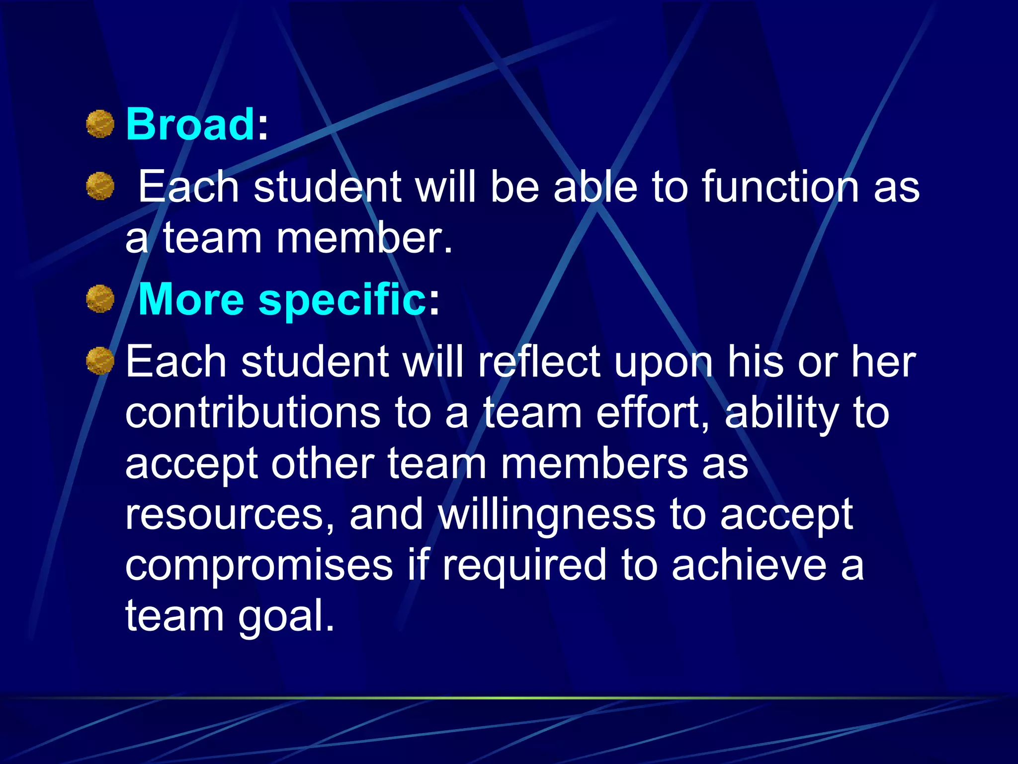 Broad :   Each student will be able to function as a team member.   More   specific : Each student will reflect upon his or her contributions to a team effort, ability to accept other team members as resources, and willingness to accept compromises if required to achieve a team goal. 