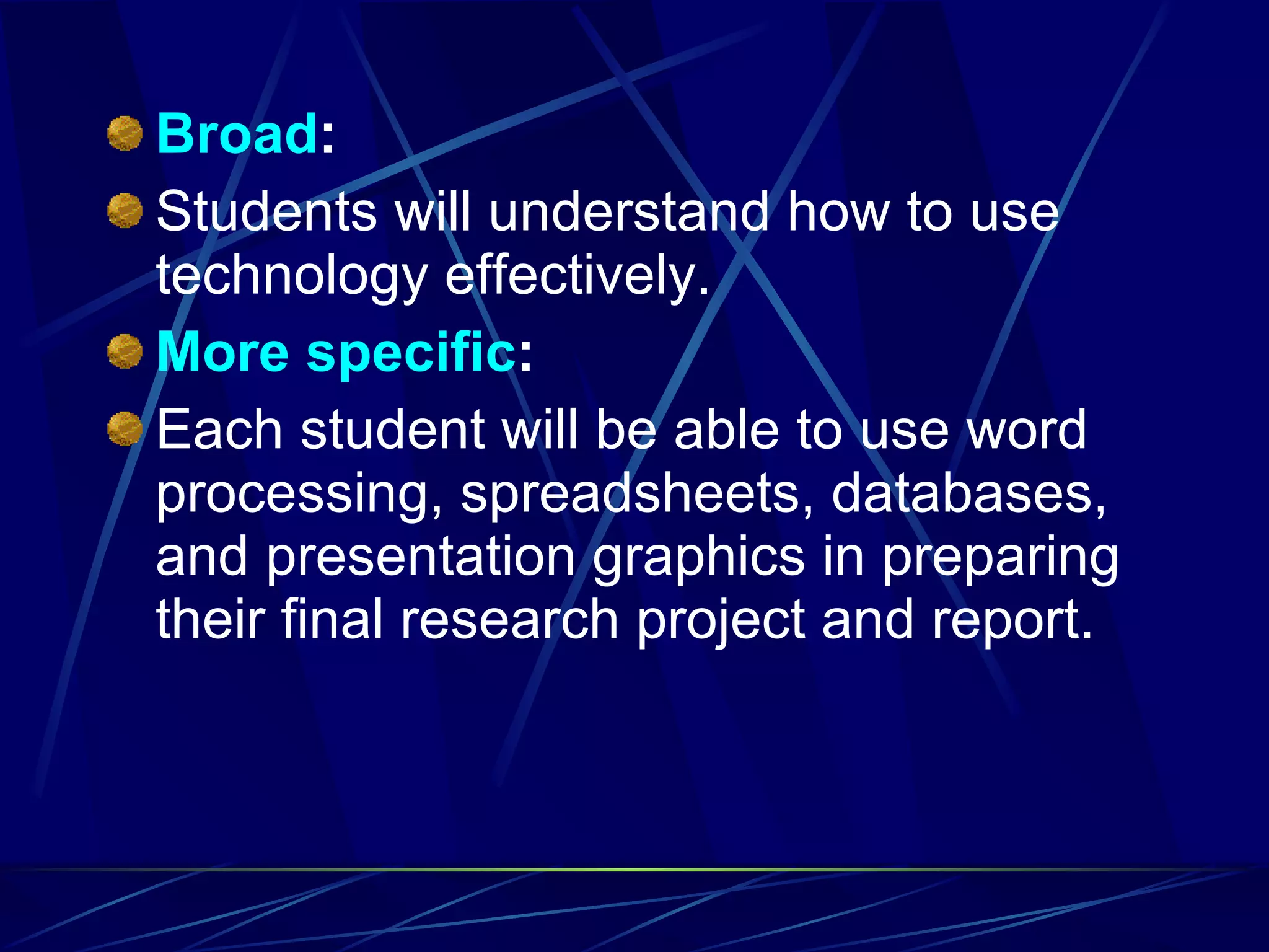 Broad : Students will understand how to use technology effectively. More   specific : Each student will be able to use word processing, spreadsheets, databases, and presentation graphics in preparing their final research project and report. 