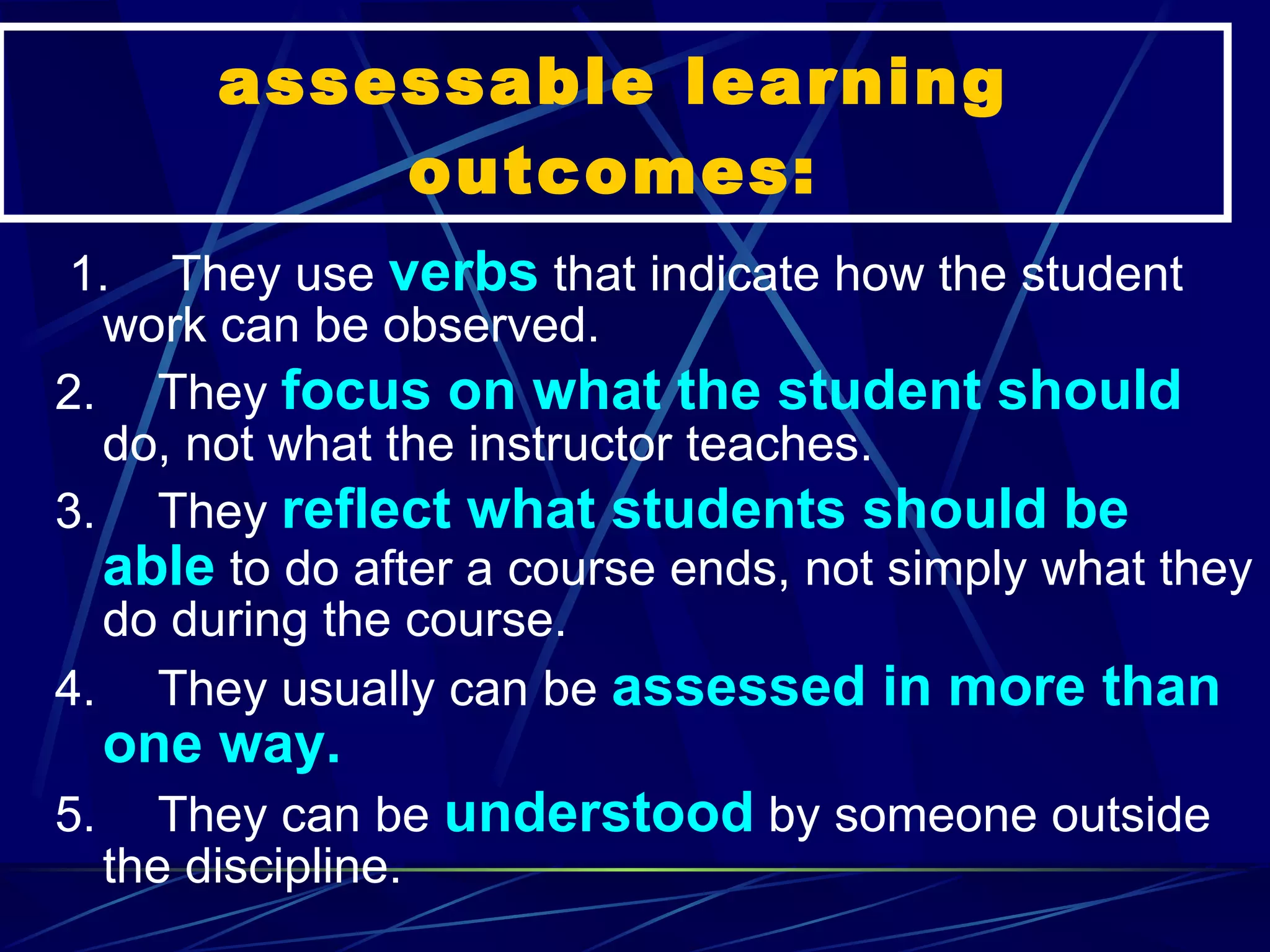 assessable learning outcomes:   1.       They use  verbs  that indicate how the student work can be observed. 2.       They  focus on what the student should  do, not what the instructor teaches. 3.       They  reflect what students should be able  to do after a course ends, not simply what they do during the course. 4.       They usually can be  assessed in more than one way. 5.       They can be  understood  by someone outside the discipline. 