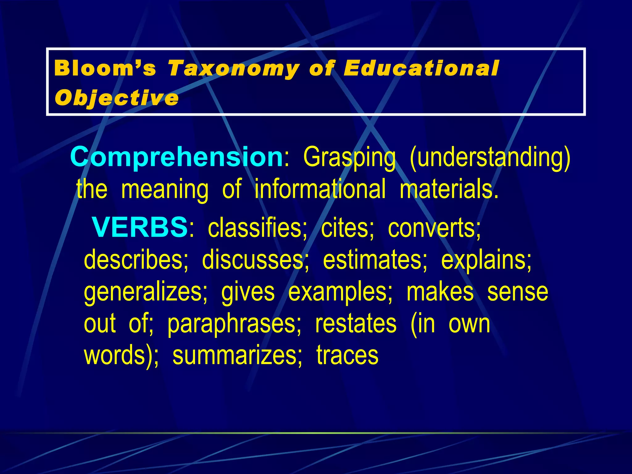 Comprehension :  Grasping  (understanding)  the  meaning  of  informational  materials.     VERBS :  classifies;  cites;  converts;  describes;  discusses;  estimates;  explains;  generalizes;  gives  examples;  makes  sense  out  of;  paraphrases;  restates  (in  own  words);  summarizes;  traces   Bloom’s  Taxonomy of Educational Objective 