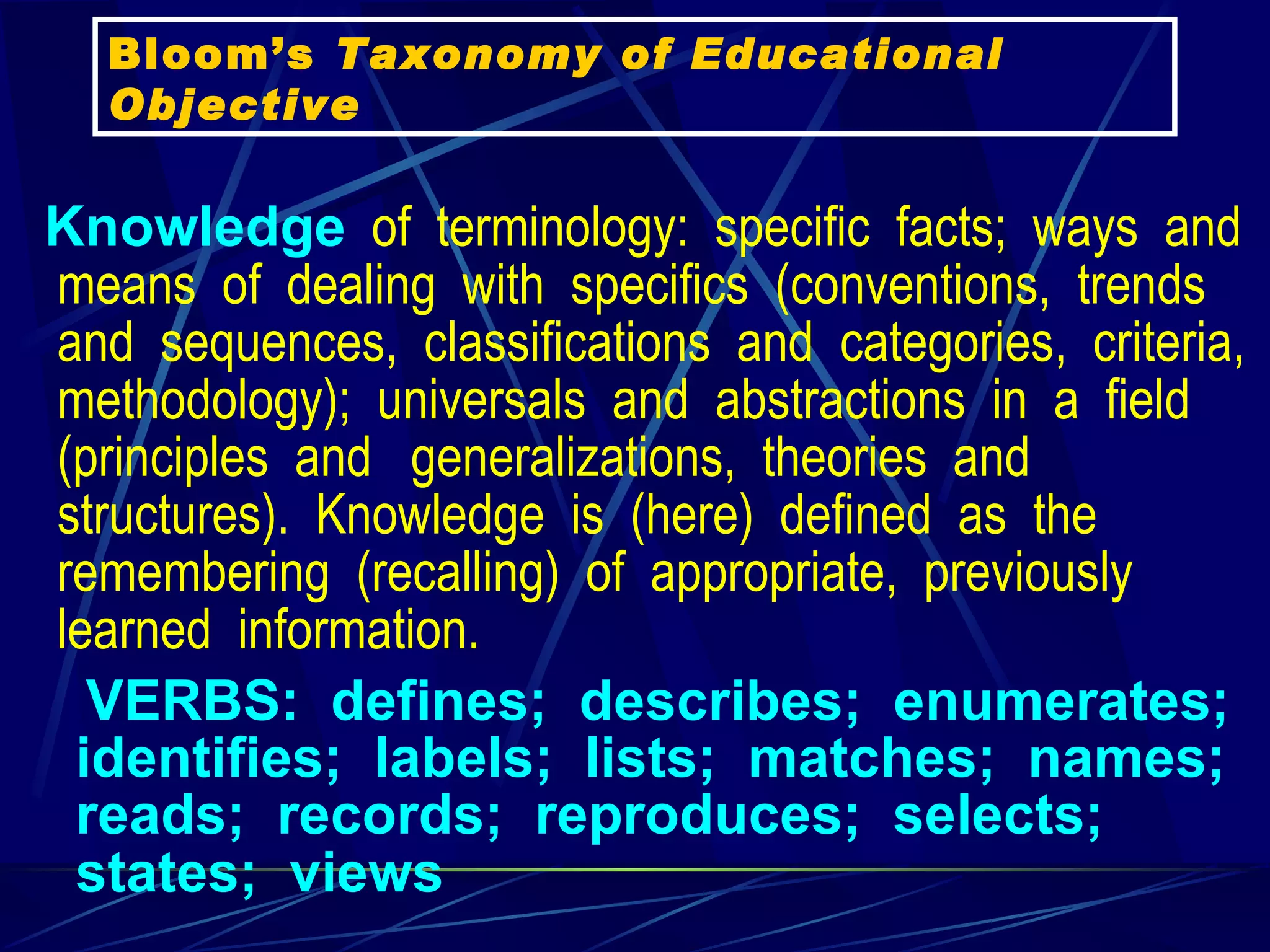 Knowledge   of  terminology:  specific  facts;  ways  and  means  of  dealing  with  specifics  (conventions,  trends  and  sequences,  classifications  and  categories,  criteria,  methodology);  universals  and  abstractions  in  a  field  (principles  and   generalizations,  theories  and  structures).  Knowledge  is  (here)  defined  as  the  remembering  (recalling)  of  appropriate,  previously  learned  information.     VERBS:  defines;  describes;  enumerates;  identifies;  labels;  lists;  matches;  names;  reads;  records;  reproduces;  selects;  states;  views    Bloom’s  Taxonomy of Educational Objective 
