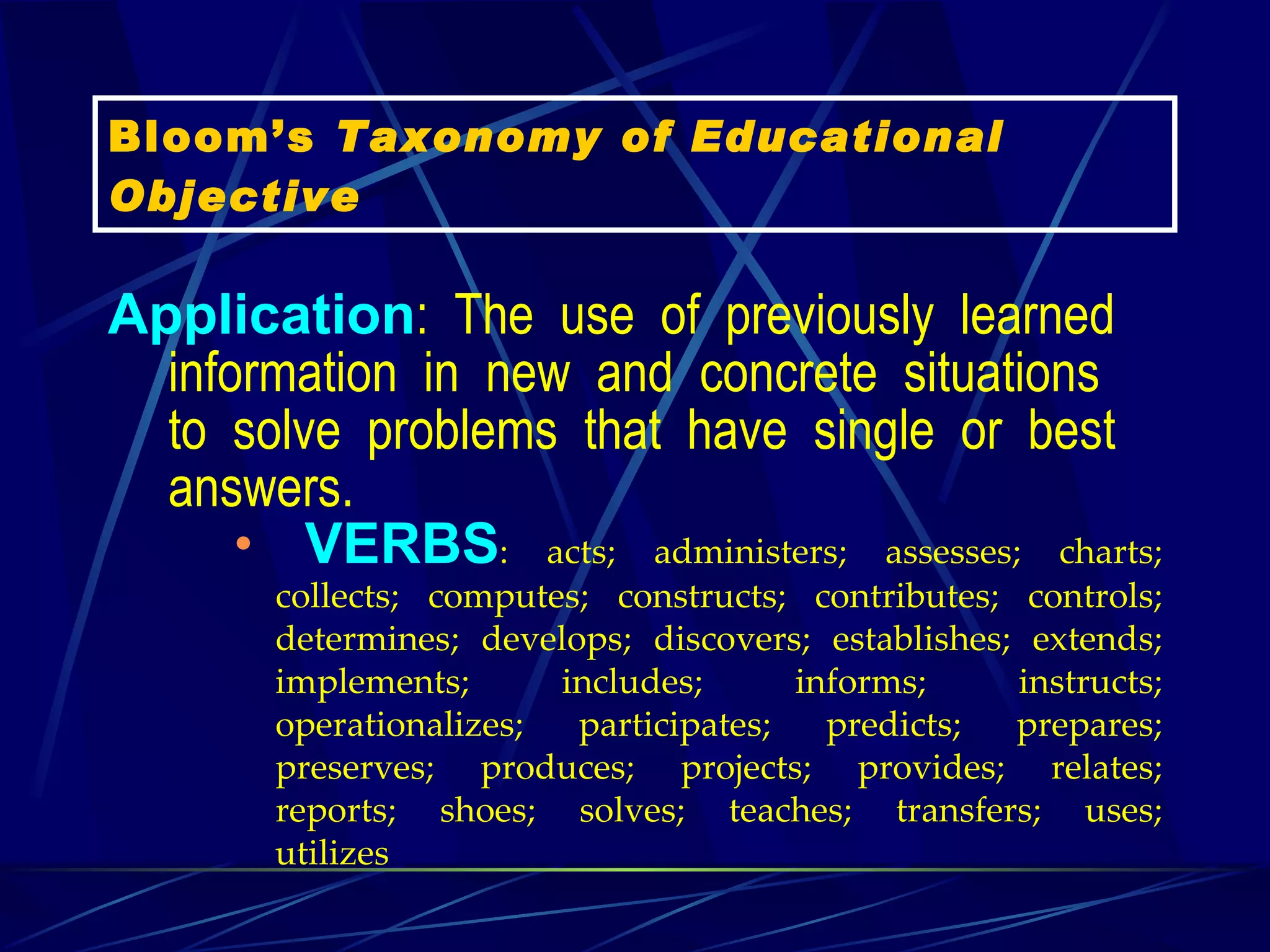 Application :  The  use  of  previously  learned  information  in  new  and  concrete  situations  to  solve  problems  that  have  single  or  best  answers.      VERBS :  acts;  administers;  assesses;  charts;  collects;  computes;  constructs;  contributes;  controls;  determines;  develops;  discovers;  establishes;  extends;  implements;  includes;  informs;  instructs;  operationalizes;  participates;  predicts;  prepares;  preserves;  produces;  projects;  provides;  relates;  reports;  shoes;  solves;  teaches;  transfers;  uses;  utilizes    Bloom’s  Taxonomy of Educational Objective 