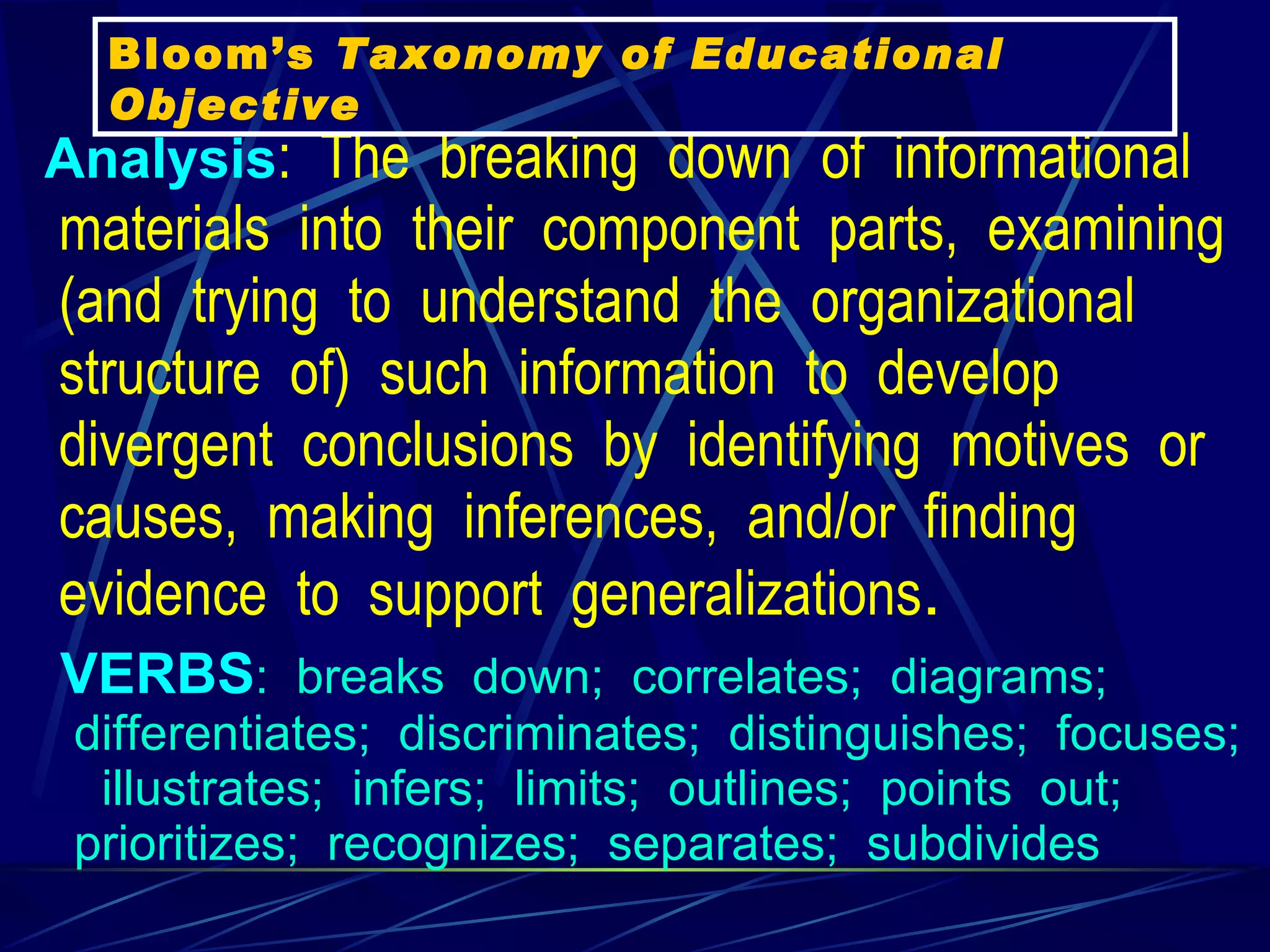 Analysis :  The  breaking  down  of  informational  materials  into  their  component  parts,  examining  (and  trying  to  understand  the  organizational  structure  of)  such  information  to  develop  divergent  conclusions  by  identifying  motives  or  causes,  making  inferences,  and/or  finding  evidence  to  support  generalizations .   VERBS :  breaks  down;  correlates;  diagrams;  differentiates;  discriminates;  distinguishes;  focuses;    illustrates;  infers;  limits;  outlines;  points  out;  prioritizes;  recognizes;  separates;  subdivides   Bloom’s  Taxonomy of Educational Objective 
