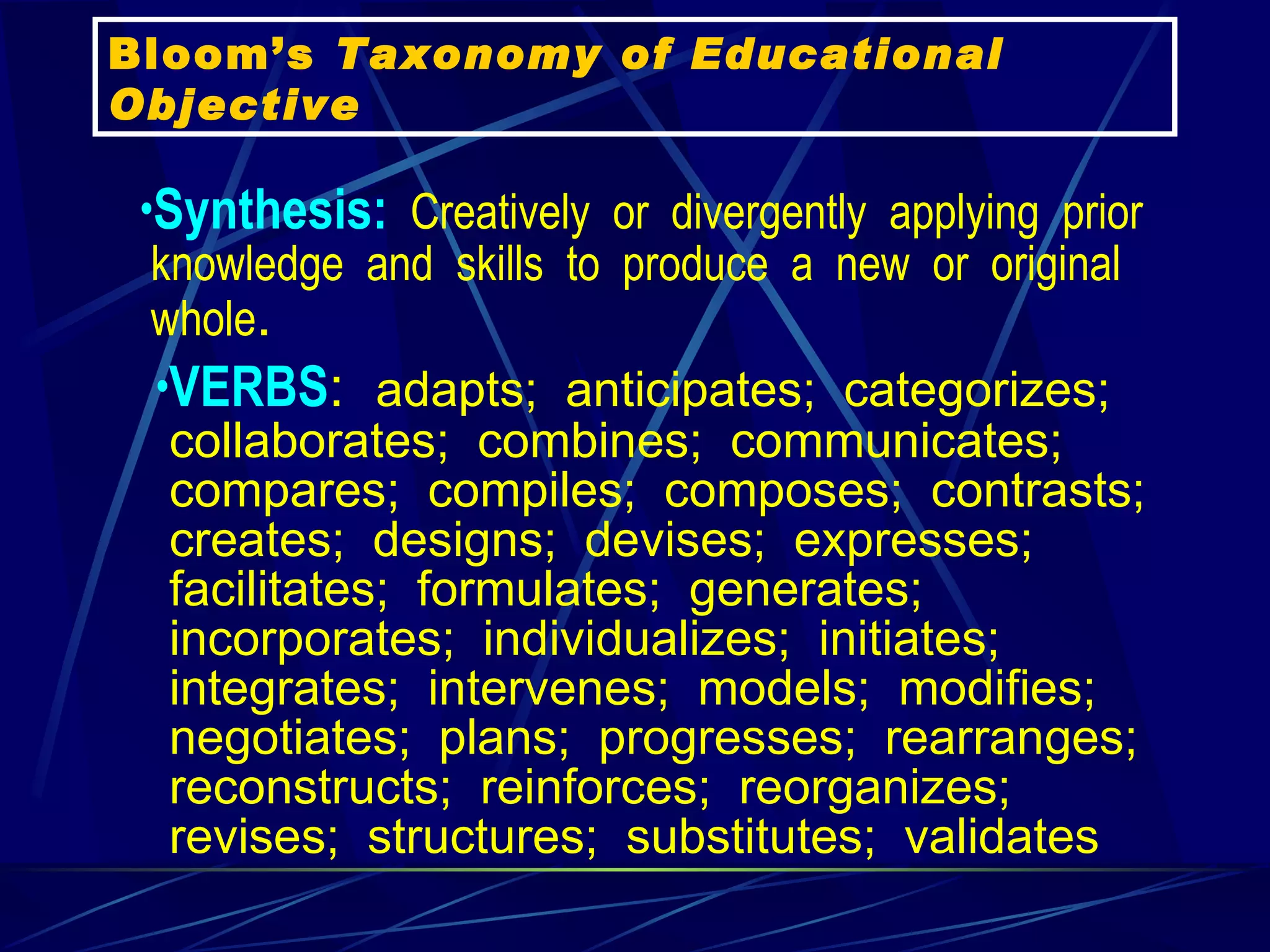 Synthesis:   Creatively  or  divergently  applying  prior  knowledge  and  skills  to  produce  a  new  or  original  whole .   VERBS :   adapts;  anticipates;  categorizes;  collaborates;  combines;  communicates;  compares;  compiles;  composes;  contrasts;  creates;  designs;  devises;  expresses;  facilitates;  formulates;  generates;  incorporates;  individualizes;  initiates;  integrates;  intervenes;  models;  modifies;  negotiates;  plans;  progresses;  rearranges;  reconstructs;  reinforces;  reorganizes;  revises;  structures;  substitutes;  validates   Bloom’s  Taxonomy of Educational Objective 