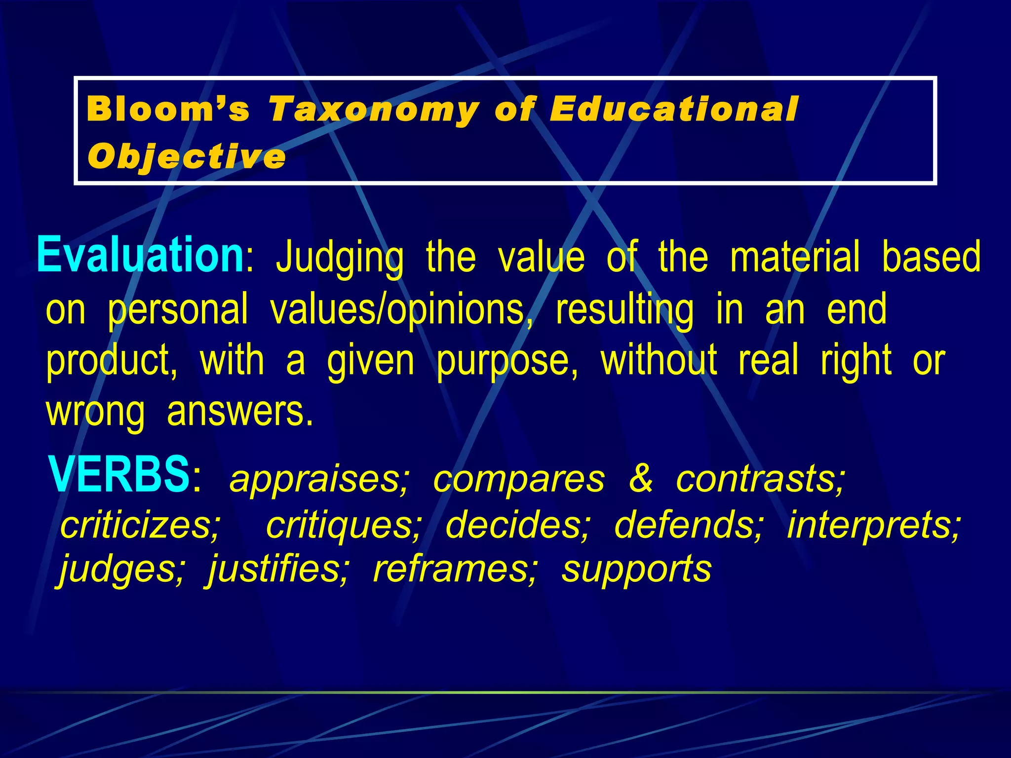 Evaluation :  Judging  the  value  of  the  material  based  on  personal  values/opinions,  resulting  in  an  end  product,  with  a  given  purpose,  without  real  right  or  wrong  answers.   VERBS :   appraises;  compares  &  contrasts;  criticizes;    critiques;  decides;  defends;  interprets;  judges;  justifies;  reframes;  supports    Bloom’s  Taxonomy of Educational Objective 