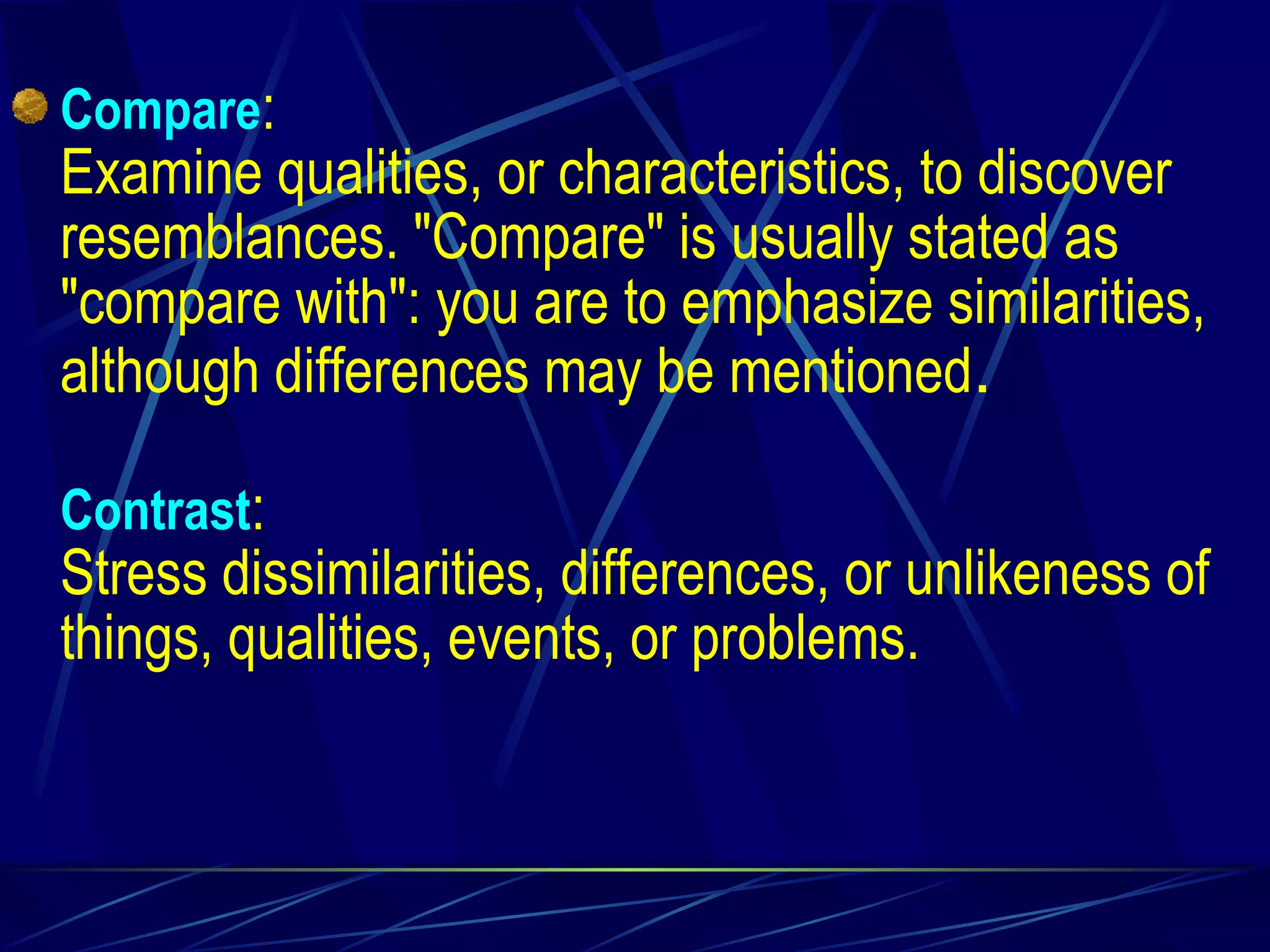 Compare : Examine qualities, or characteristics, to discover resemblances. "Compare" is usually stated as "compare with": you are to emphasize similarities, although differences may be mentioned . Contrast : Stress dissimilarities, differences, or unlikeness of things, qualities, events, or problems. 