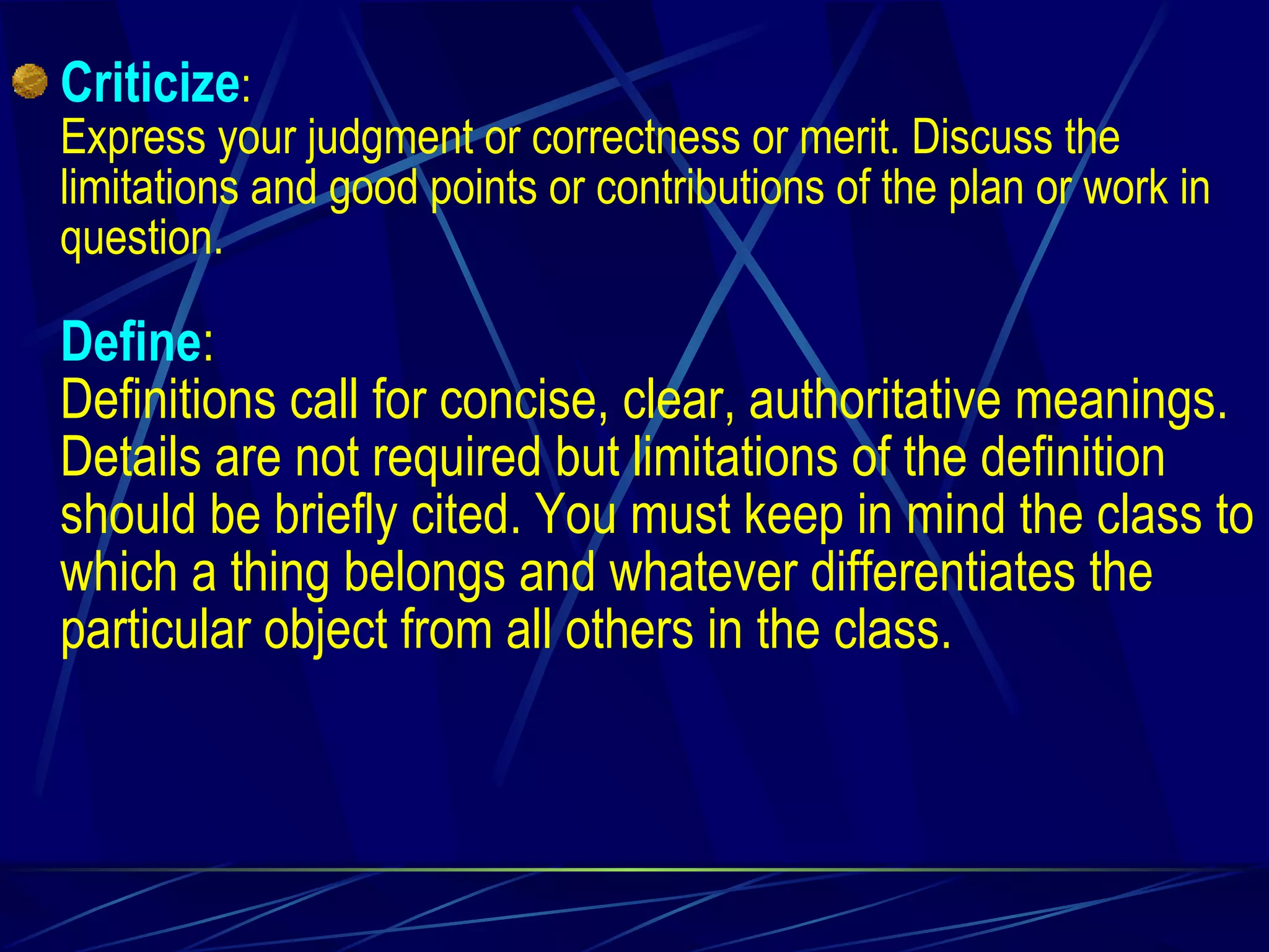 Criticize : Express your judgment or correctness or merit. Discuss the limitations and good points or contributions of the plan or work in question. Define : Definitions call for concise, clear, authoritative meanings. Details are not required but limitations of the definition should be briefly cited. You must keep in mind the class to which a thing belongs and whatever differentiates the particular object from all others in the class. 