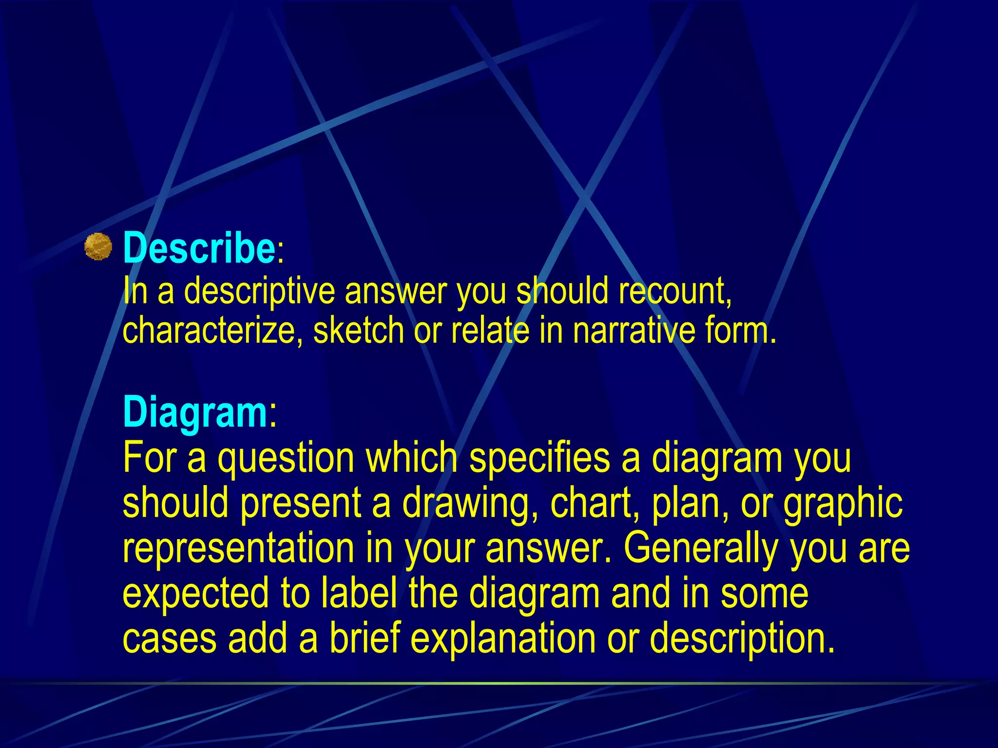 Describe : In a descriptive answer you should recount, characterize, sketch or relate in narrative form. Diagram : For a question which specifies a diagram you should present a drawing, chart, plan, or graphic representation in your answer. Generally you are expected to label the diagram and in some cases add a brief explanation or description. 