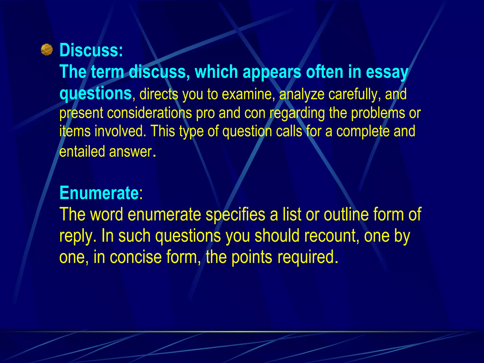 Discuss: The term discuss, which appears often in essay questions , directs you to examine, analyze carefully, and present considerations pro and con regarding the problems or items involved. This type of question calls for a complete and entailed answer . Enumerate : The word enumerate specifies a list or outline form of reply. In such questions you should recount, one by one, in concise form, the points   required . 