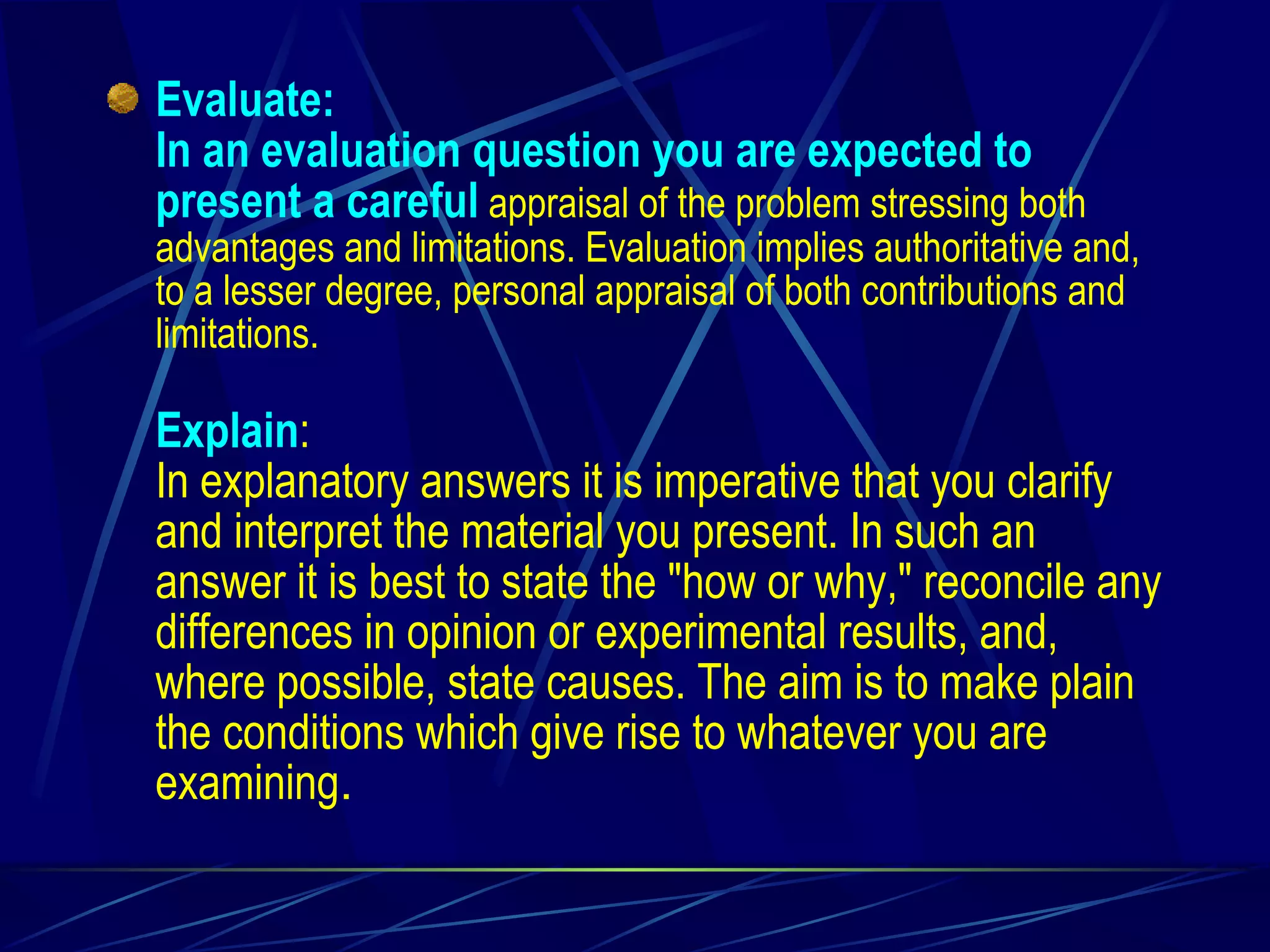 Evaluate: In an evaluation question you are expected to present a careful  appraisal of the problem stressing both advantages and limitations. Evaluation implies authoritative and, to a lesser degree, personal appraisal of both contributions and limitations. Explain : In explanatory answers it is imperative that you clarify and interpret the material you present. In such an answer it is best to state the "how or why," reconcile any differences in opinion or experimental results, and, where possible, state causes. The aim is to make plain the conditions which give rise to whatever you are examining . 