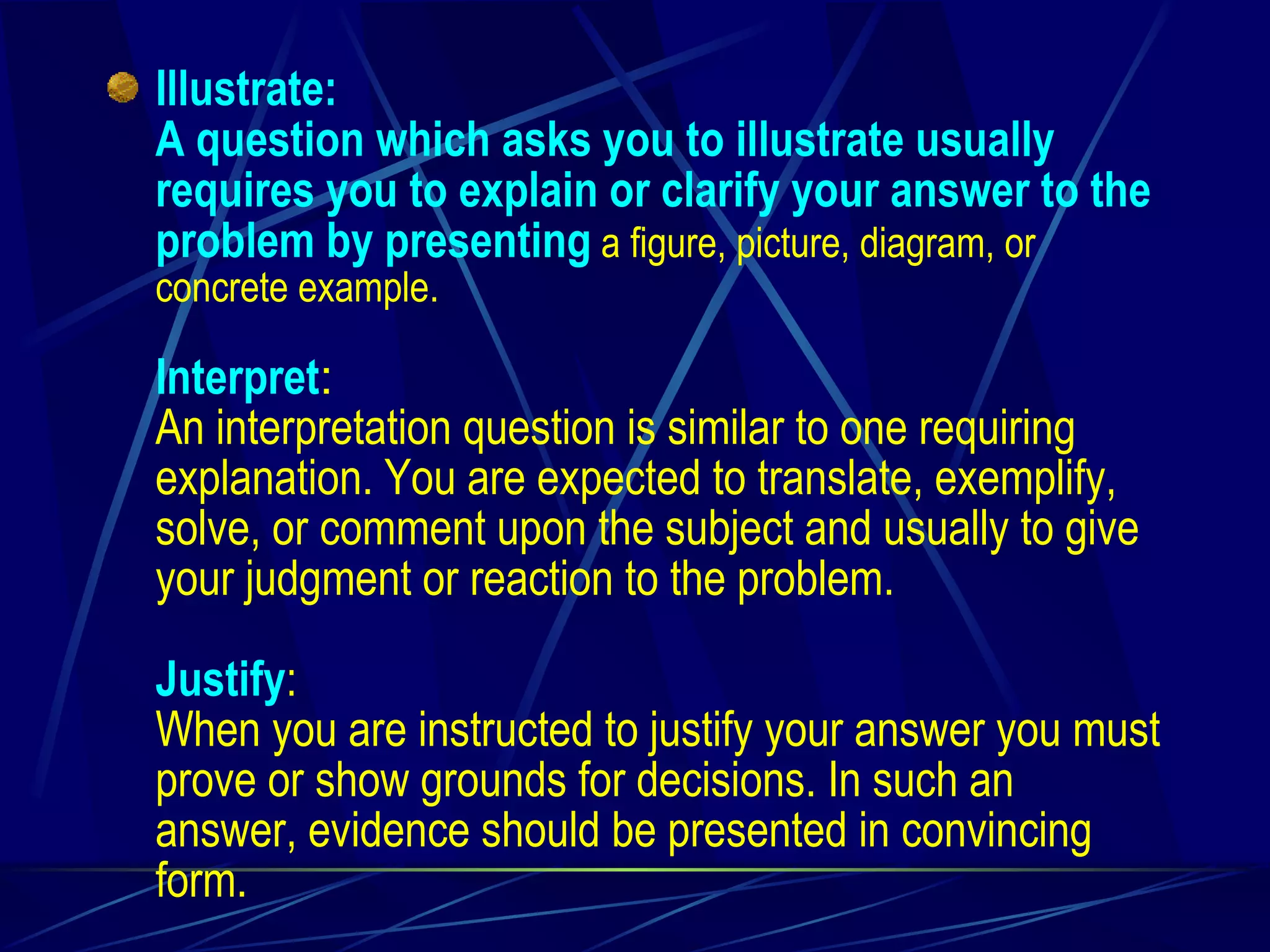 Illustrate: A question which asks you to illustrate usually requires you to explain or clarify your answer to the problem by presenting  a figure, picture, diagram, or concrete example. Interpret : An interpretation question is similar to one requiring explanation. You are expected to translate, exemplify, solve, or comment upon the subject and usually to give your judgment or reaction to the problem. Justify : When you are instructed to justify your answer you must prove or show grounds for decisions. In such an answer, evidence should be presented in convincing form.  