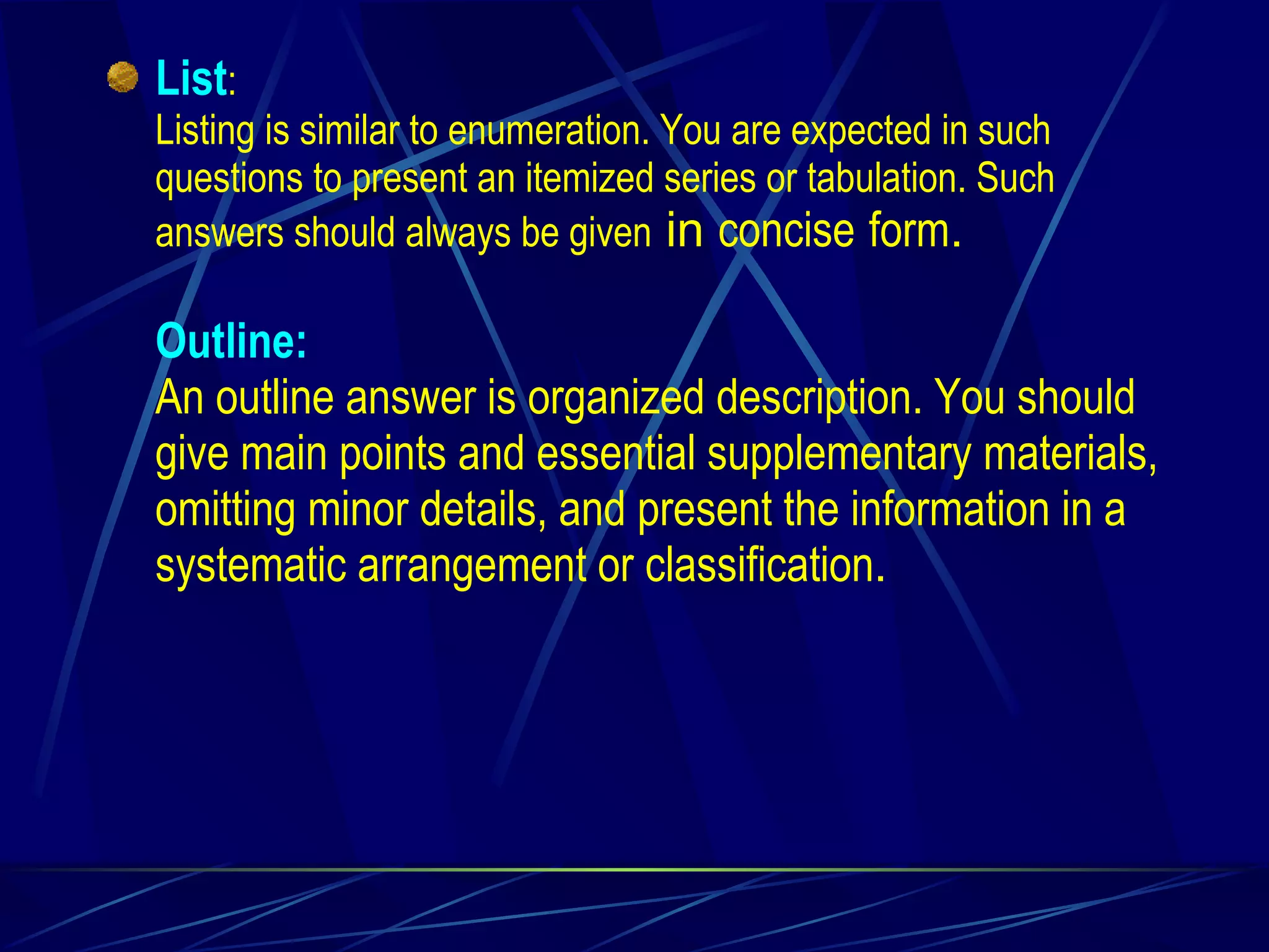 List : Listing is similar to enumeration. You are expected in such questions to present an itemized series or tabulation. Such answers should always be given  in  concise   form . Outline: An outline answer is organized description. You should give main points and essential supplementary materials, omitting minor details, and present the information in a systematic arrangement or classification . 