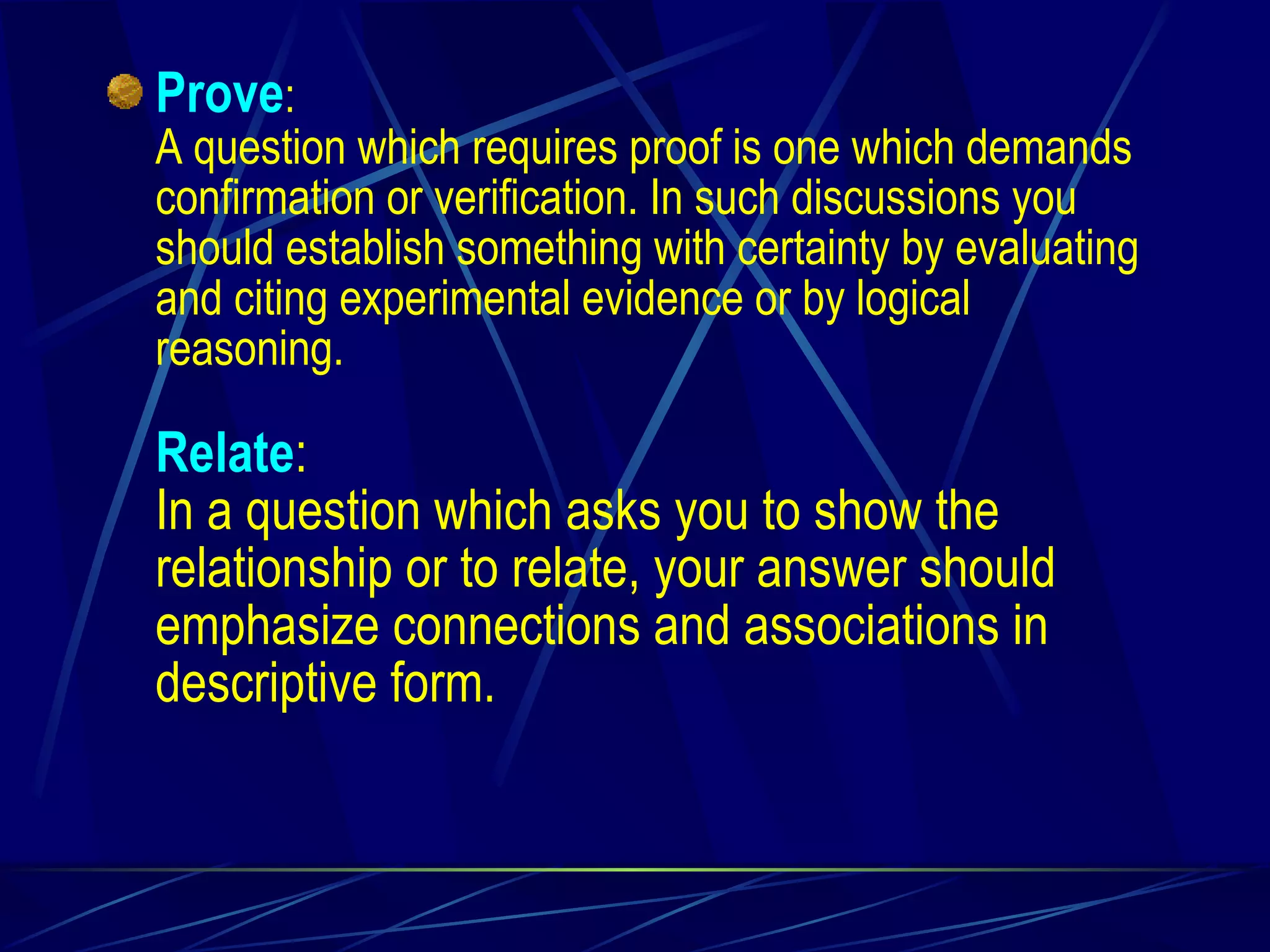 Prove : A question which requires proof is one which demands confirmation or verification. In such discussions you should establish something with certainty by evaluating and citing experimental evidence or by logical reasoning. Relate : In a question which asks you to show the relationship or to relate, your answer should emphasize connections and associations in descriptive form. 