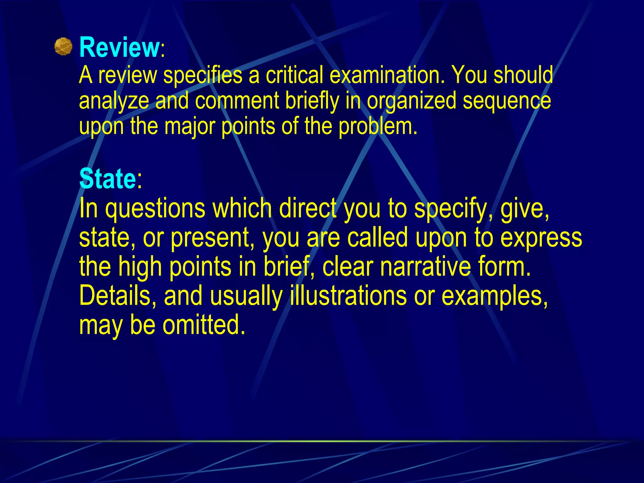 Review : A review specifies a critical examination. You should analyze and comment briefly in organized sequence upon the major points of the problem. State :   In questions which direct you to specify, give, state, or present, you are called upon to express the high points in brief, clear narrative form. Details, and usually illustrations or examples, may be omitted. 