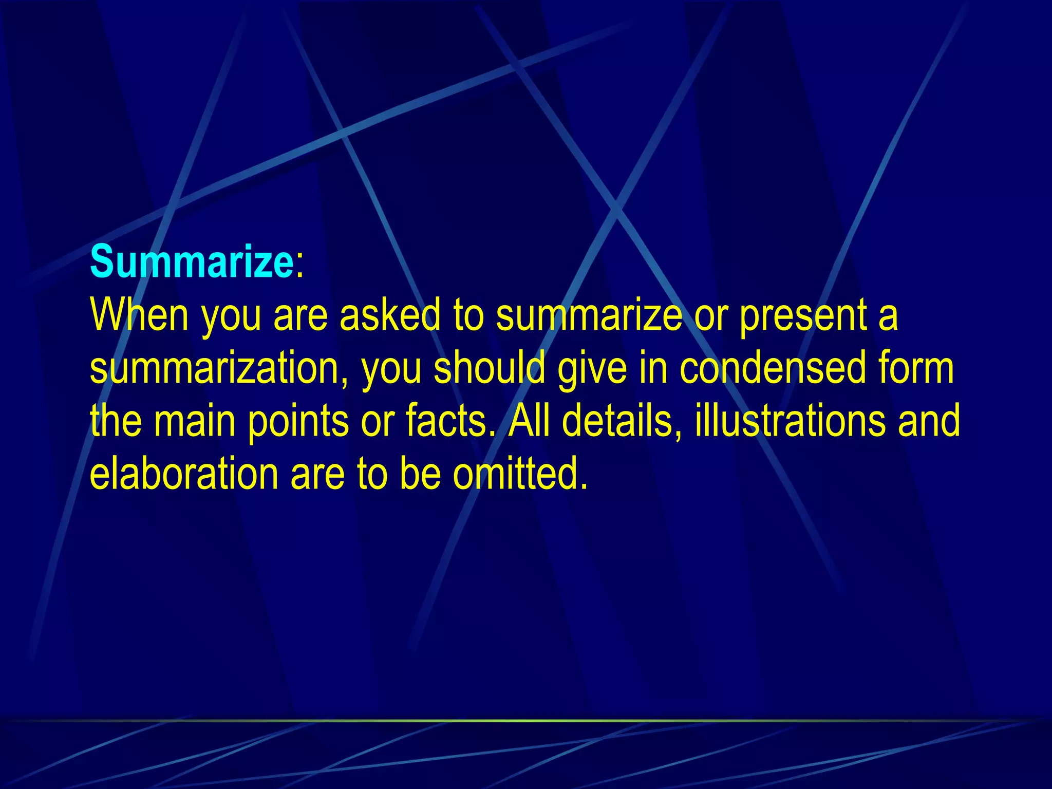 Summarize : When you are asked to summarize or present a summarization, you should give in condensed form the main points or facts. All details, illustrations and elaboration are to be omitted. 