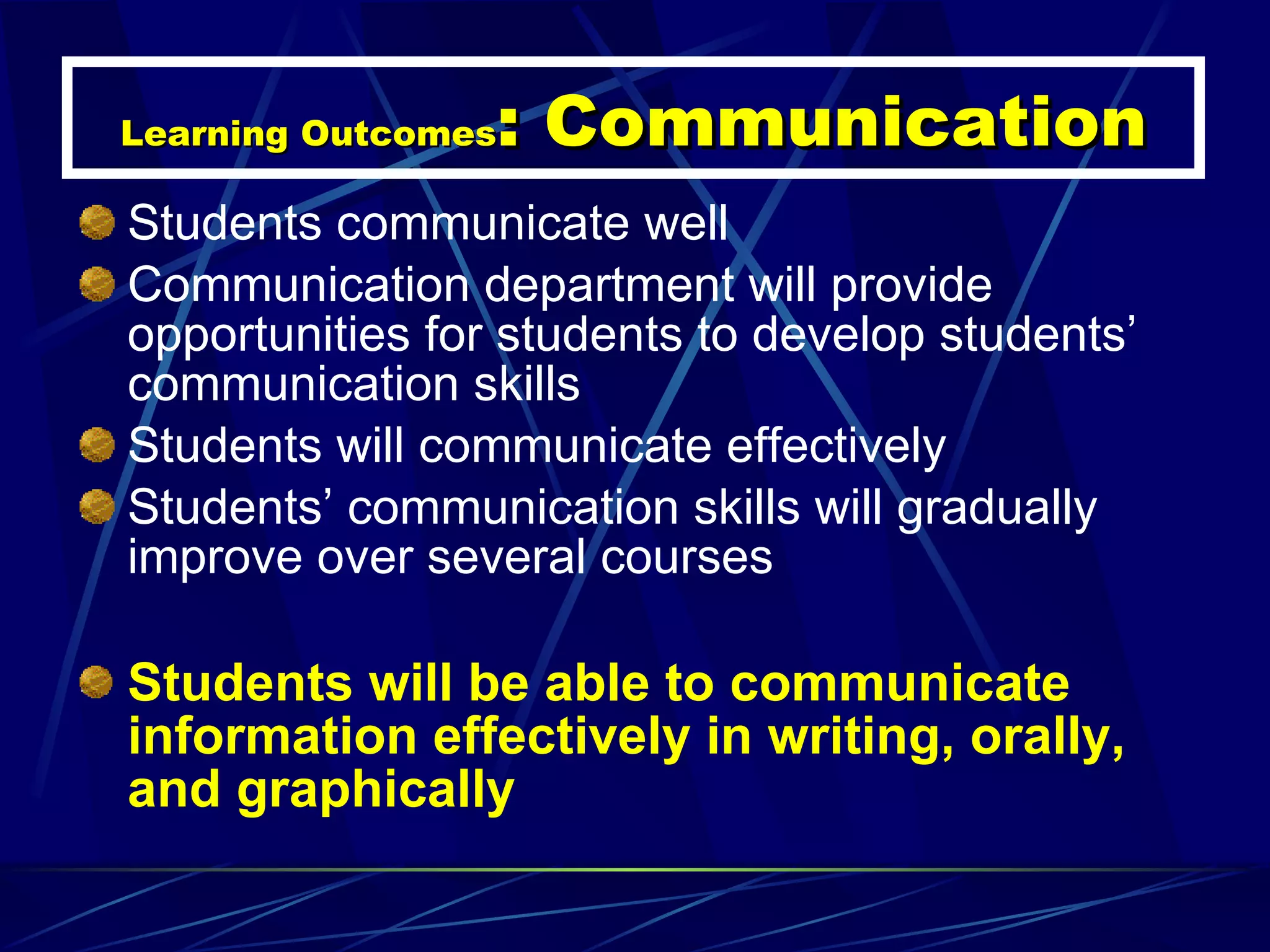 Learning Outcomes : Communication Students communicate well Communication department will provide opportunities for students to develop students’ communication skills Students will communicate effectively Students’ communication skills will gradually improve over several courses Students will be able to communicate information effectively in writing, orally, and graphically 
