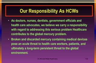 Our Responsibility As HCWs As doctors, nurses, dentists, government officials and health care advocates, we believe we carry a responsibility with regard to addressing this serious problem Healthcare contributes to the global mercury problem.  Broken and discarded mercury containing medical devices pose an acute threat to health care workers, patients, and ultimately a long-term persistent threat to the global environment.  