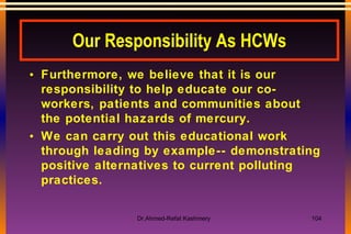 Our Responsibility As HCWs Furthermore, we believe that it is our responsibility to help educate our co-workers, patients and communities about the potential hazards of mercury.   We can carry out this educational work through leading by example-- demonstrating positive alternatives to current polluting practices. 