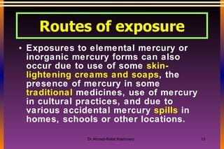 Exposures to elemental mercury or inorganic mercury forms can also occur due to use of some  skin-lightening creams and soaps , the presence of mercury in some  traditional  medicines, use of mercury in cultural practices, and due to various accidental mercury  spills  in homes, schools or other locations.  Routes of exposure 
