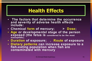 Health Effects The factors that determine the occurrence and severity of adverse health effects include: Chemical  form  of mercury;  >  Dose ; Age  or developmental stage of the person exposed (the fetus is  considered to be the most susceptible);  Duration  of exposure;  .  Route  of exposure  Dietary patterns  can increase exposure to a fish-eating population when fish are contaminated with mercury   