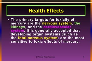 The primary targets for toxicity of mercury are the  nervous system ,  the kidneys , and the  cardiovascular system . It is generally accepted that developing organ systems (such as the  fetal nervous system ) are the most sensitive to toxic effects of mercury.  Health Effects 