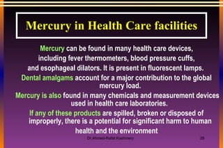 Mercury  can be found in many health care devices, including fever thermometers, blood pressure cuffs, and esophageal dilators. It is present in fluorescent lamps.  Dental amalgams  account for a major contribution to the global mercury load. Mercury is also  found in many chemicals and measurement devices used in health care laboratories.  If any of these products  are spilled, broken or disposed of improperly, there is a potential for significant harm to human health and the environment Mercury in Health Care facilities 