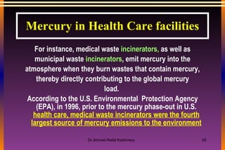 For instance, medical waste  incinerators,  as well as municipal waste  incinerators , emit mercury into the atmosphere when they burn wastes that contain mercury, thereby directly contributing to the global mercury load.  According to the U.S. Environmental  Protection Agency (EPA), in 1996, prior to the mercury phase-out in U.S.  health care, medical waste incinerators were the fourth largest source of mercury emissions to the environment Mercury in Health Care facilities 