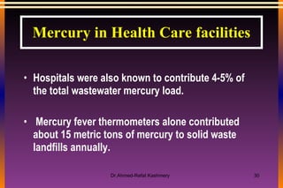 Hospitals were also known to contribute 4-5% of the total wastewater mercury load. Mercury fever thermometers alone contributed about 15 metric tons of mercury to solid waste landfills annually. Mercury in Health Care facilities 