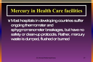 Most hospitals in developing countries suffer ongoing thermometer and sphygmomanometer breakages, but have no safety or clean-up protocols. Rather, mercury waste is dumped, flushed or burned Mercury in Health Care facilities 