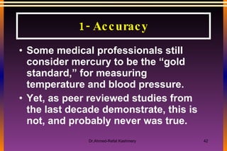 1- Accuracy Some medical professionals still consider mercury to be the “gold standard,” for measuring temperature and blood pressure.  Yet, as peer reviewed studies from the last decade demonstrate, this is not, and probably never was true. 