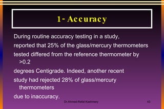 During routine accuracy testing in a study, reported that 25% of the glass/mercury thermometers tested differed from the reference thermometer by >0.2 degrees Centigrade. Indeed, another recent study had rejected 28% of glass/mercury thermometers due to inaccuracy. 1- Accuracy 