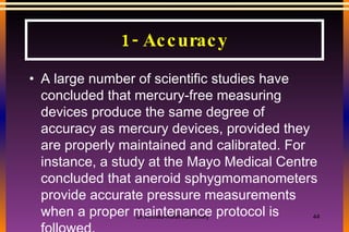 A large number of scientific studies have concluded that mercury-free measuring devices produce the same degree of accuracy as mercury devices, provided they are properly maintained and calibrated. For instance, a study at the Mayo Medical Centre concluded that aneroid sphygmomanometers provide accurate pressure measurements when a proper maintenance protocol is followed. 1- Accuracy 