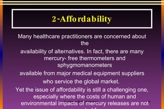 2-Affordability Many healthcare practitioners are concerned about the availability of alternatives. In fact, there are many mercury- free thermometers and sphygmomanometers available from major medical equipment suppliers who service the global market.  Yet the issue of affordability is still a challenging one, especially where the costs of human and environmental impacts of mercury releases are not accounted for. However, from a strictly ethical perspective, these costs must be taken into account 