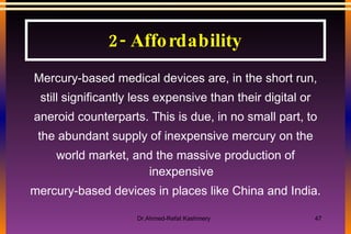 Mercury-based medical devices are, in the short run, still significantly less expensive than their digital or aneroid counterparts. This is due, in no small part, to the abundant supply of inexpensive mercury on the world market, and the massive production of inexpensive mercury-based devices in places like China and India. 2- Affordability 
