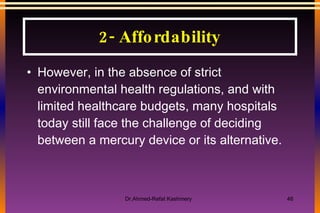 However, in the absence of strict environmental health regulations, and with limited healthcare budgets, many hospitals today still face the challenge of deciding between a mercury device or its alternative. 2- Affordability 