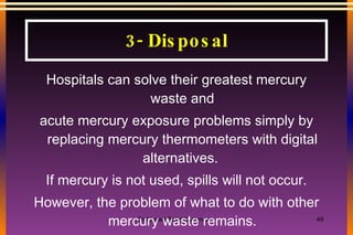 3- Disposal Hospitals can solve their greatest mercury waste and acute mercury exposure problems simply by replacing mercury thermometers with digital alternatives.  If mercury is not used, spills will not occur. However, the problem of what to do with other mercury waste remains. 