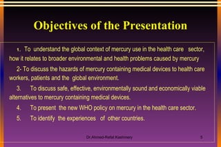 Objectives of the Presentation 1.     To  understand the global context of mercury use in the health care  sector, how it relates to broader environmental and health problems caused by mercury 2- To d iscuss the hazards of mercury containing medical devices to health care workers, patients and the  global environment. 3.      To discuss safe, effective, environmentally sound and economically viable alternatives to mercury containing medical devices. 4.      To present  the new WHO policy on mercury in the health care sector. 5.      To identify  the experiences  of  other countries. 