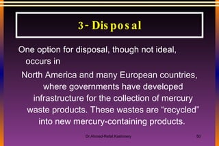 One option for disposal, though not ideal, occurs in North America and many European countries, where governments have developed infrastructure for the collection of mercury waste products. These wastes are “recycled” into new mercury-containing products.  3- Disposal 