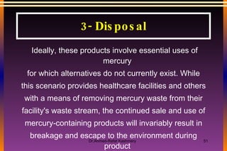 Ideally, these products involve essential uses of mercury for which alternatives do not currently exist. While this scenario provides healthcare facilities and others with a means of removing mercury waste from their facility's waste stream, the continued sale and use of mercury-containing products will invariably result in breakage and escape to the environment during product life or end of life 3- Disposal 
