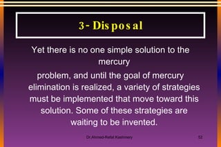 Yet there is no one simple solution to the mercury problem, and until the goal of mercury elimination is realized, a variety of strategies must be implemented that move toward this solution. Some of these strategies are waiting to be invented. 3- Disposal 