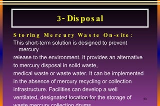 Storing Mercury Waste On-site: This short-term solution is designed to prevent mercury release to the environment. It provides an alternative to mercury disposal in solid waste, medical waste or waste water. It can be implemented in the absence of mercury recycling or collection infrastructure. Facilities can develop a well ventilated, designated location for the storage of waste mercury collection drums.  3- Disposal 