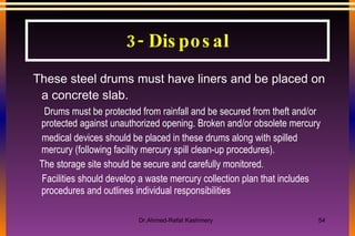 These steel drums must have liners and be placed on a concrete slab. Drums must be protected from rainfall and be secured from theft and/or protected against unauthorized opening. Broken and/or obsolete mercury medical devices should be placed in these drums along with spilled mercury (following facility mercury spill clean-up procedures).  The storage site should be secure and carefully monitored. Facilities should develop a waste mercury collection plan that includes procedures and outlines individual responsibilities 3- Disposal 