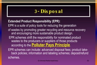 Extended Product Responsibility (EPR): EPR is a suite of policy tools for reducing the generation of wastes by promoting greater recycling and resource recovery and encouraging more sustainable product design. EPR schemes shift the responsibility for nominated product wastes to the producers or suppliers of those products according to the  Polluter Pays Principle .  EPR schemes can include: advanced disposal fees; product take-back policies; information and labeling schemes; deposit/refund schemes. 3- Disposal 