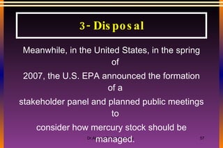 Meanwhile, in the United States, in the spring of 2007, the U.S. EPA announced the formation of a stakeholder panel and planned public meetings to consider how mercury stock should be managed. Considerable work on this issue remains to be accomplished to ensure that any solution is safe, but the process is beginning to move. 3- Disposal 