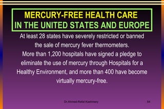At least 28 states have severely restricted or banned the sale of mercury fever thermometers. More than 1,200 hospitals have signed a pledge to eliminate the use of mercury through Hospitals for a Healthy Environment, and more than 400 have become virtually mercury-free. MERCURY-FREE HEALTH CARE  IN THE UNITED STATES AND EUROPE 
