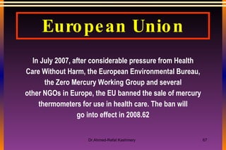 European Union In July 2007, after considerable pressure from Health Care Without Harm, the European Environmental Bureau, the Zero Mercury Working Group and several other NGOs in Europe, the EU banned the sale of mercury thermometers for use in health care. The ban will go into effect in 2008.62 