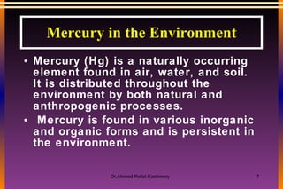 Mercury in the Environment Mercury (Hg) is a naturally occurring element found in air, water, and soil.  It is distributed throughout the environment by both natural and anthropogenic processes.  Mercury is found in various inorganic and organic forms and is persistent in the environment.  