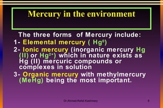 Mercury in the environment The three forms  of Mercury include:  1-  Elemental mercury   ( Hg 0 ) 2-  Ionic mercury  (inorganic mercury  Hg (II)   or  Hg 2+ )  which in nature exists as Hg (II) mercuric compounds or complexes in solution 3-  Organic mercury  with methylmercury  (MeHg)  being the most important. 
