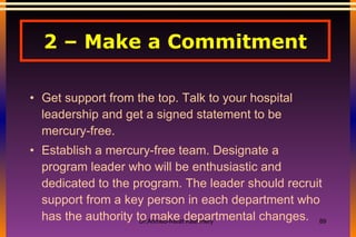 2 – Make a Commitment Get support from the top. Talk to your hospital leadership and get a signed statement to be mercury-free. Establish a mercury-free team. Designate a program leader who will be enthusiastic and dedicated to the program. The leader should recruit support from a key person in each department who has the authority to make departmental changes. 