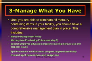 3-Manage What You Have Until you are able to eliminate all mercury-containing items in your facility, you should have a comprehensive management plan in place. This includes: Mercury Management Policy  Mercury-free Purchasing Policy (see step 9)  general Employee Education program covering mercury use and disposal issues  Spill Prevention and Education program targeted specifically   toward spill prevention and response  